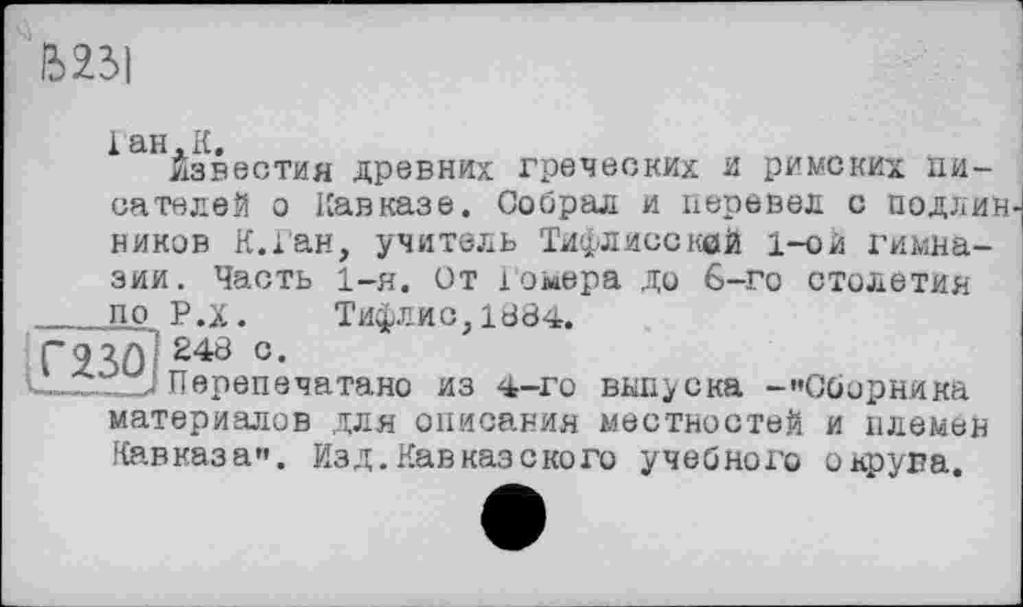 ﻿B2JI
1 ан. К.
Известия древних греческих и римских писателей о Кавказе. Собрал и перевел с подлив, ников К.Ган, учитель Тифлисской 1-ой гимназии. Часть 1-я. От Гомера до 6-го столетии по Р.х. Тифлис, 1884.
ГЯЗО 240 °-
Перепечатано из 4-го выпуска -«’Сборника материалов для описания местностей и племен Кавказа». Изд.Кавказского учебного округа.